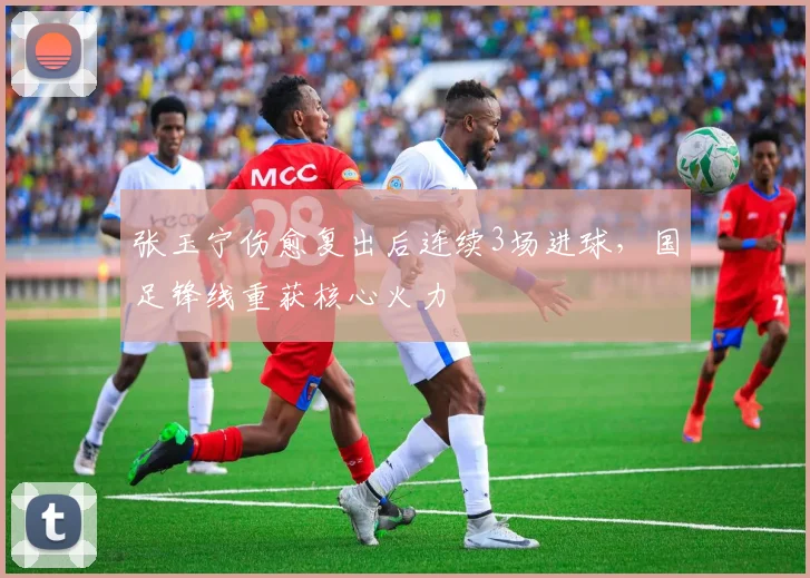 张玉宁伤愈复出后连续3场进球，国足锋线重获核心火力