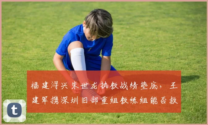 福建浔兴朱世龙执教战绩垫底,王建军携深圳旧部重组教练组能否救火?