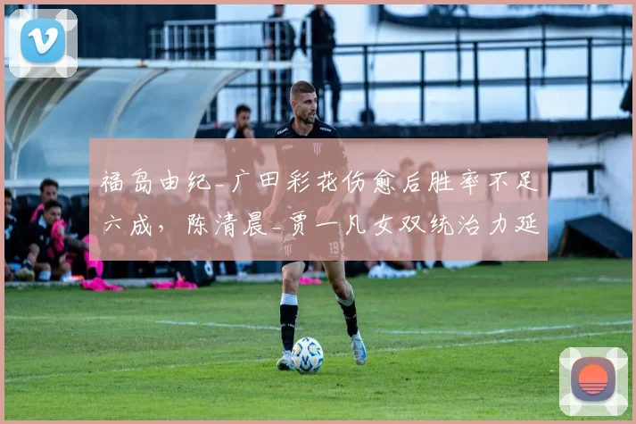 福岛由纪_广田彩花伤愈后胜率不足六成,陈清晨_贾一凡女双统治力延续