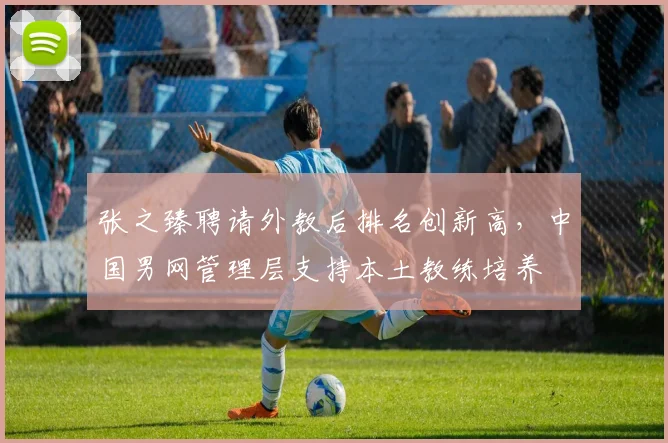 张之臻聘请外教后排名创新高,中国男网管理层支持本土教练培养